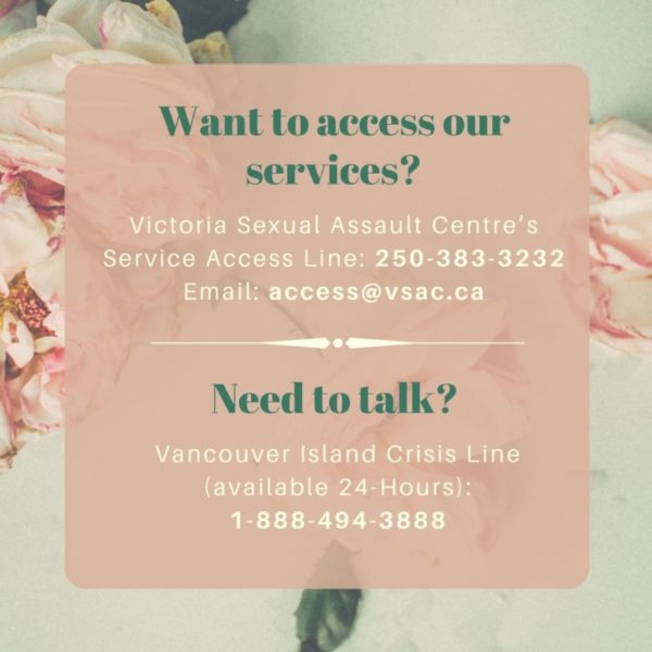 [Image with pink flowers that says, "Want to access our services? Victoria Sexual Assault Centre's Service Access Line: 250 - 383 - 3232; Email: access@vsac.ca; Need to talk? Vancouver Island Crisis Line (available 24-Hours): 1 - 888 - 494 - 3888]
